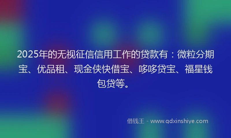 2025年的无视征信信用工作的贷款有：微粒分期宝、优品租、现金侠快借宝、哆哆贷宝、福星钱包贷等。