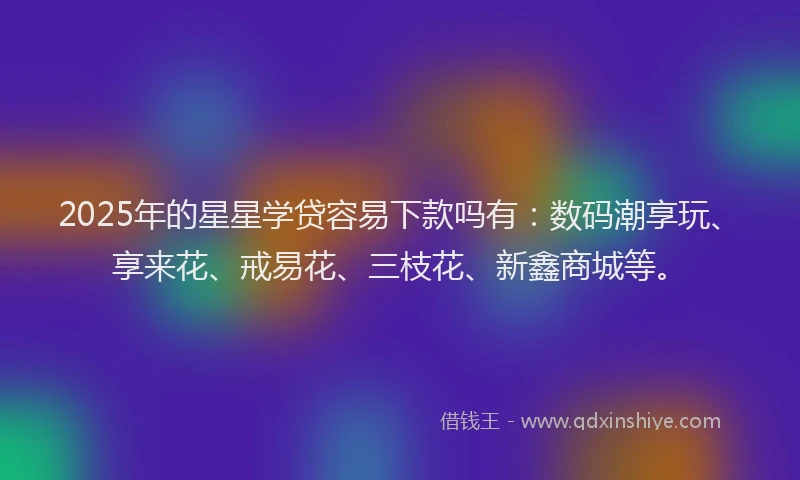 2025年的星星学贷容易下款吗有：数码潮享玩、享来花、戒易花、三枝花、新鑫商城等。
