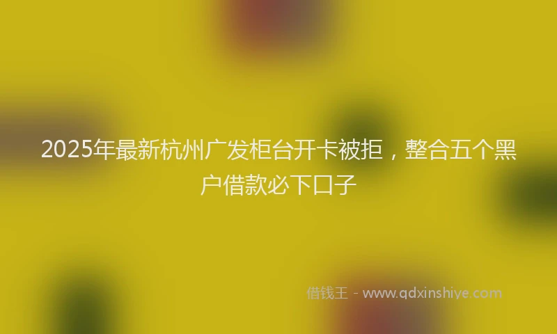 2025年最新杭州广发柜台开卡被拒，整合五个黑户借款必下口子