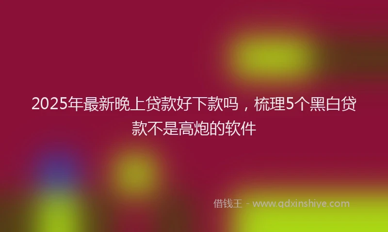 2025年最新晚上贷款好下款吗，梳理5个黑白贷款不是高炮的软件