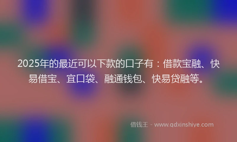 2025年的最近可以下款的口子有：借款宝融、快易借宝、宜口袋、融通钱包、快易贷融等。