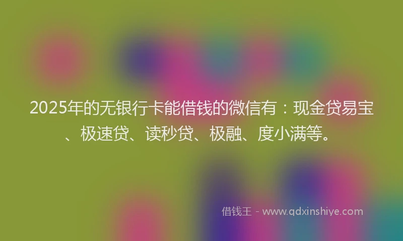2025年的无银行卡能借钱的微信有：现金贷易宝、极速贷、读秒贷、极融、度小满等。
