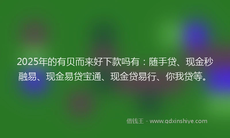 2025年的有贝而来好下款吗有：随手贷、现金秒融易、现金易贷宝通、现金贷易行、你我贷等。