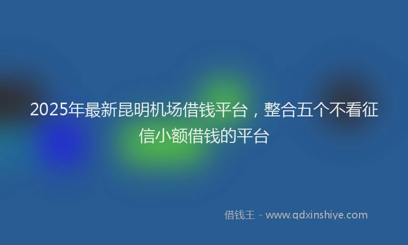 2025年最新昆明机场借钱平台，整合五个不看征信小额借钱的平台