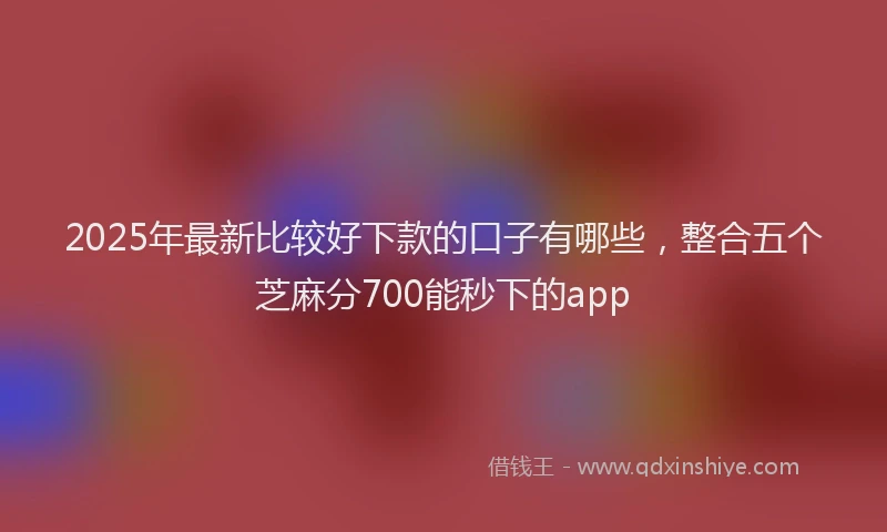 2025年最新比较好下款的口子有哪些，整合五个芝麻分700能秒下的app