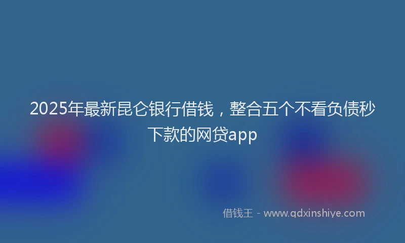 2025年最新昆仑银行借钱，整合五个不看负债秒下款的网贷app