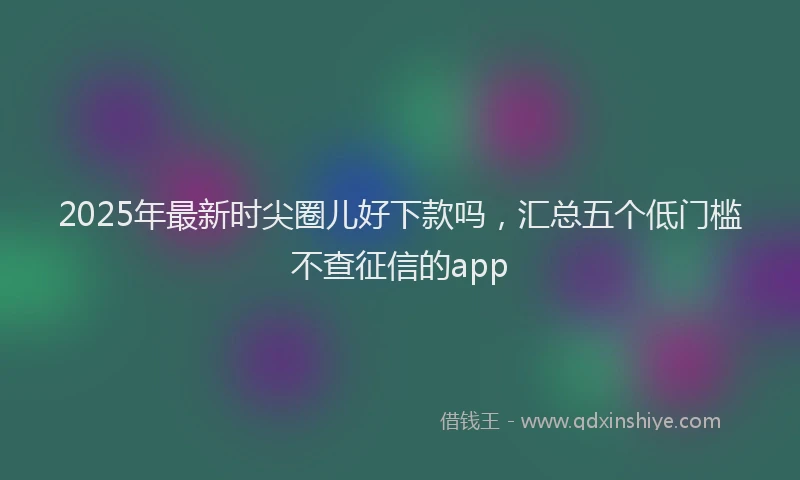 2025年最新时尖圈儿好下款吗，汇总五个低门槛不查征信的app