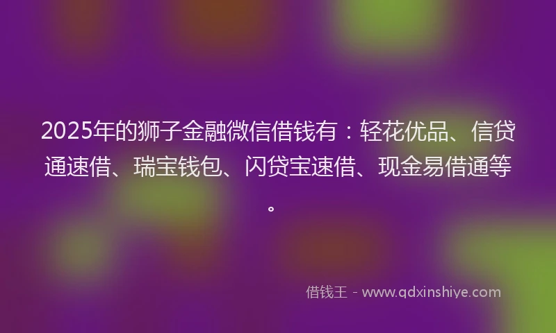 2025年的狮子金融微信借钱有：轻花优品、信贷通速借、瑞宝钱包、闪贷宝速借、现金易借通等。