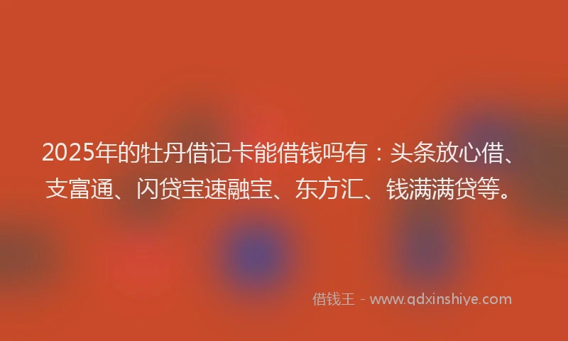 2025年的牡丹借记卡能借钱吗有：头条放心借、支富通、闪贷宝速融宝、东方汇、钱满满贷等。