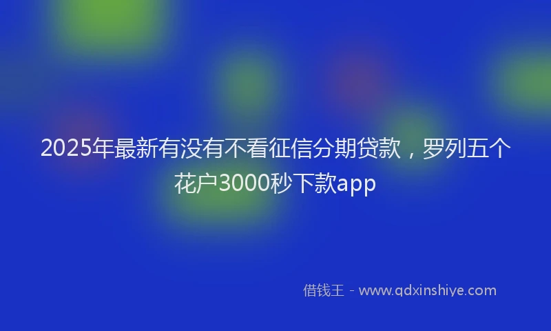 2025年最新有没有不看征信分期贷款，罗列五个花户3000秒下款app