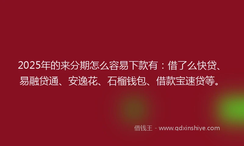 2025年的来分期怎么容易下款有：借了么快贷、易融贷通、安逸花、石榴钱包、借款宝速贷等。