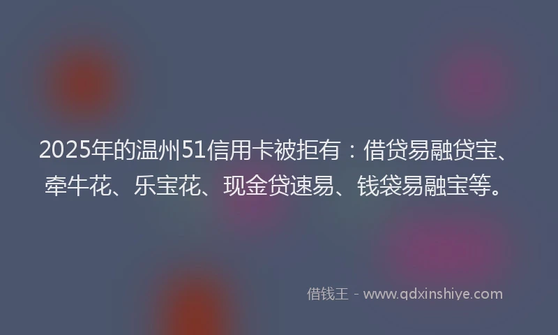 2025年的温州51信用卡被拒有：借贷易融贷宝、牵牛花、乐宝花、现金贷速易、钱袋易融宝等。