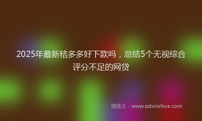 2025年最新桔多多好下款吗，总结5个无视综合评分不足的网贷