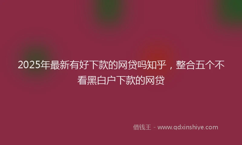 2025年最新有好下款的网贷吗知乎，整合五个不看黑白户下款的网贷