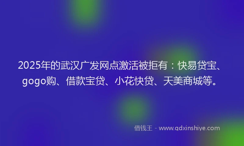 2025年的武汉广发网点激活被拒有：快易贷宝、gogo购、借款宝贷、小花快贷、天美商城等。
