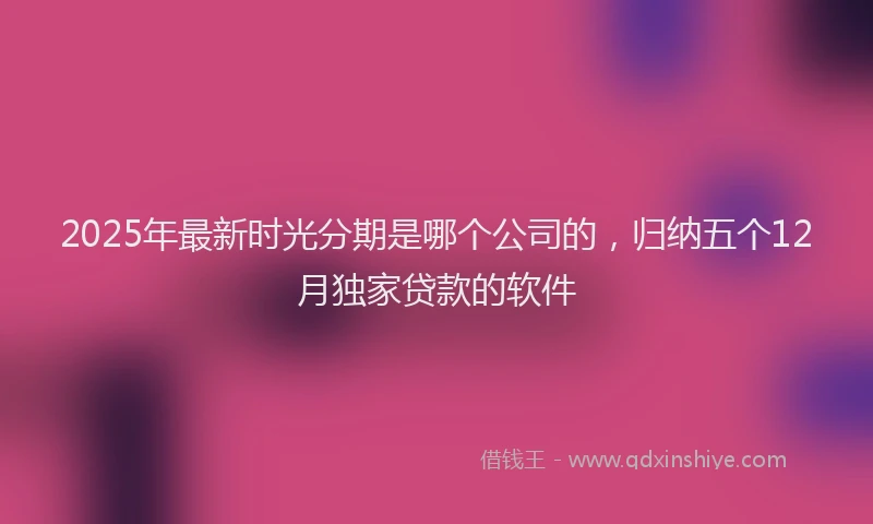 2025年最新时光分期是哪个公司的，归纳五个12月独家贷款的软件