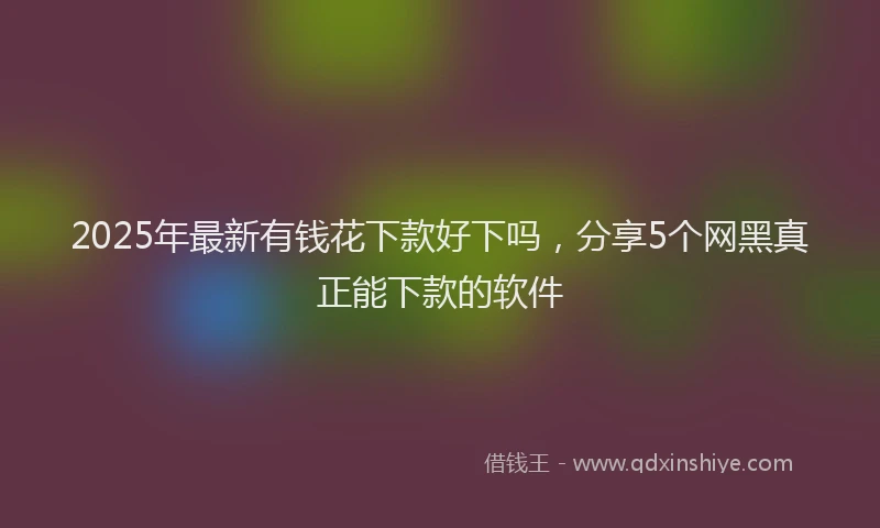 2025年最新有钱花下款好下吗，分享5个网黑真正能下款的软件