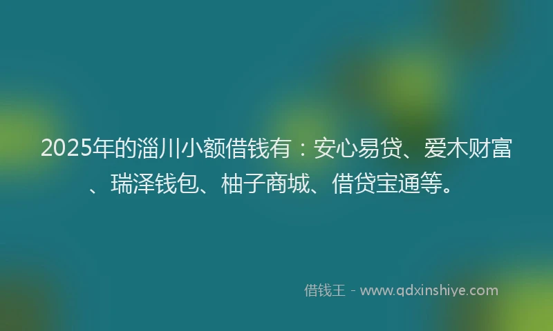 2025年的淄川小额借钱有：安心易贷、爱木财富、瑞泽钱包、柚子商城、借贷宝通等。