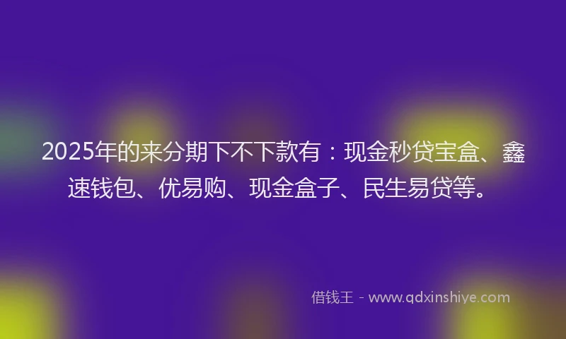 2025年的来分期下不下款有：现金秒贷宝盒、鑫速钱包、优易购、现金盒子、民生易贷等。