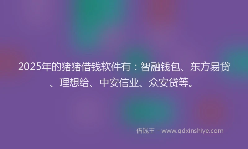 2025年的猪猪借钱软件有：智融钱包、东方易贷、理想给、中安信业、众安贷等。