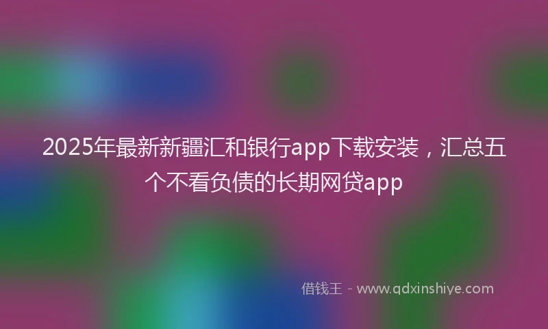 2025年最新新疆汇和银行app下载安装，汇总五个不看负债的长期网贷app