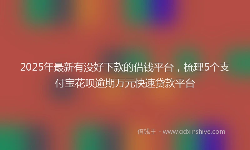 2025年最新有没好下款的借钱平台，梳理5个支付宝花呗逾期万元快速贷款平台