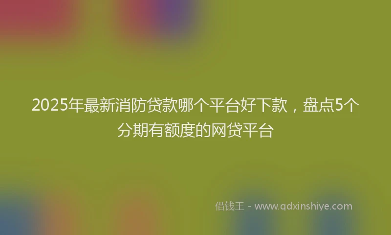 2025年最新消防贷款哪个平台好下款，盘点5个分期有额度的网贷平台