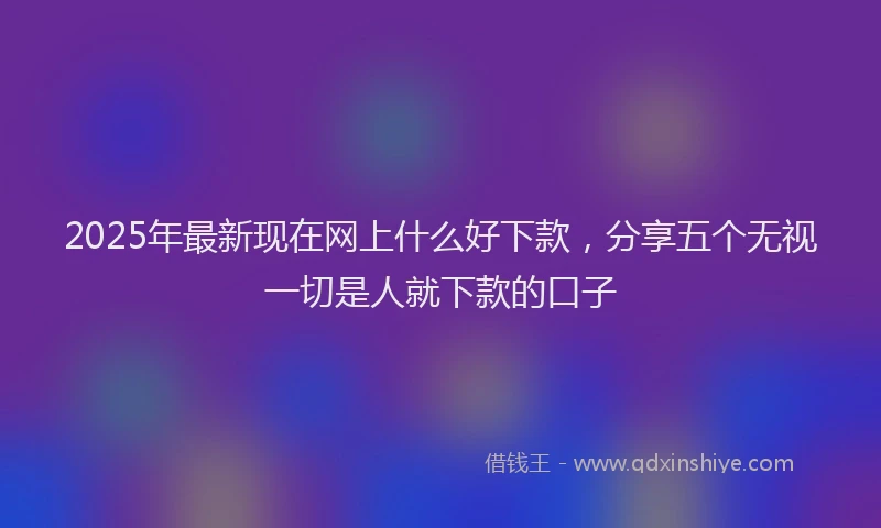 2025年最新现在网上什么好下款，分享五个无视一切是人就下款的口子