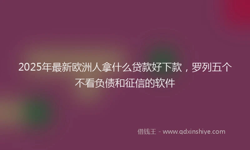 2025年最新欧洲人拿什么贷款好下款，罗列五个不看负债和征信的软件