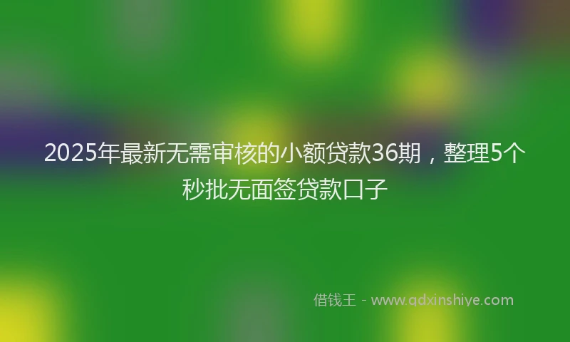 2025年最新无需审核的小额贷款36期，整理5个秒批无面签贷款口子