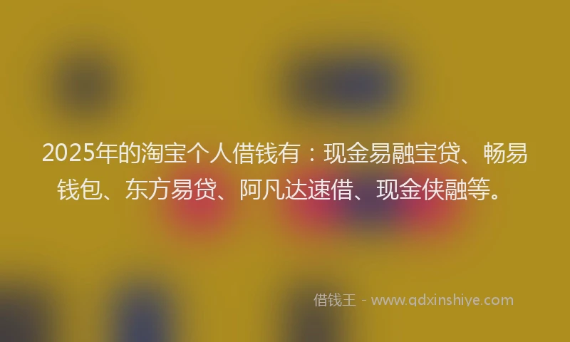 2025年的淘宝个人借钱有：现金易融宝贷、畅易钱包、东方易贷、阿凡达速借、现金侠融等。