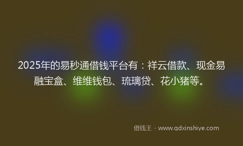 2025年的易秒通借钱平台有：祥云借款、现金易融宝盒、维维钱包、琉璃贷、花小猪等。