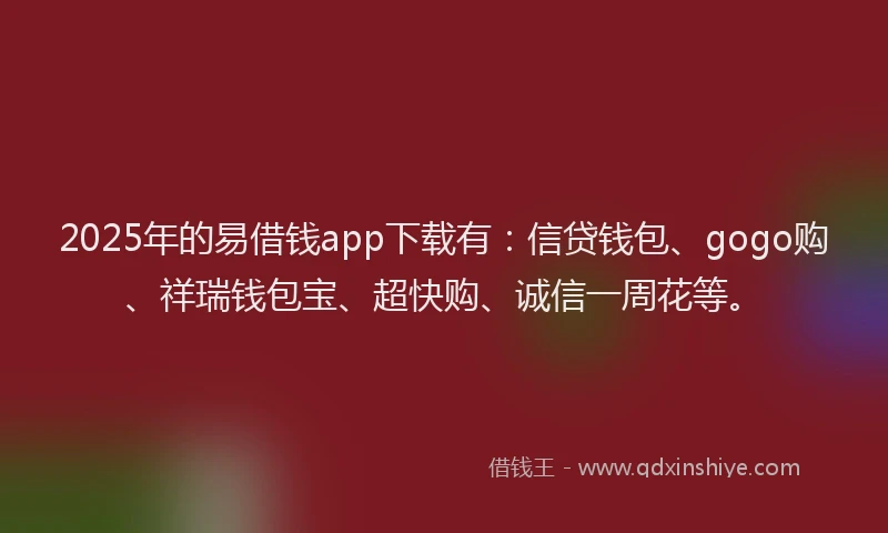 2025年的易借钱app下载有：信贷钱包、gogo购、祥瑞钱包宝、超快购、诚信一周花等。