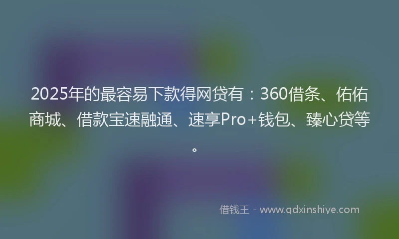 2025年的最容易下款得网贷有：360借条、佑佑商城、借款宝速融通、速享Pro+钱包、臻心贷等。