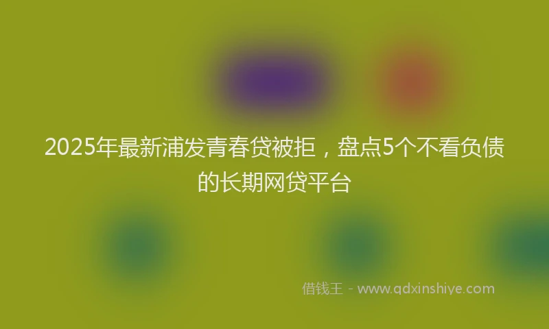 2025年最新浦发青春贷被拒，盘点5个不看负债的长期网贷平台