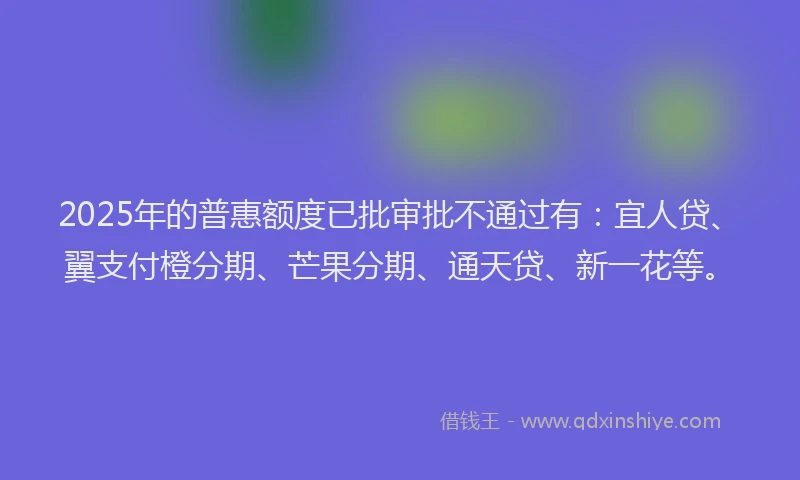 2025年的普惠额度已批审批不通过有：宜人贷、翼支付橙分期、芒果分期、通天贷、新一花等。