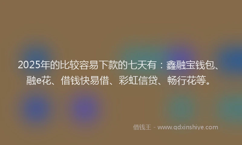 2025年的比较容易下款的七天有：鑫融宝钱包、融e花、借钱快易借、彩虹信贷、畅行花等。