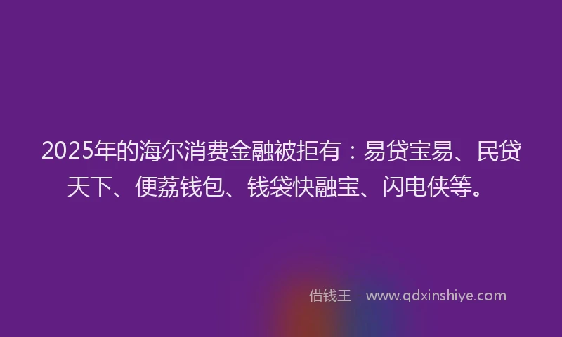 2025年的海尔消费金融被拒有：易贷宝易、民贷天下、便荔钱包、钱袋快融宝、闪电侠等。