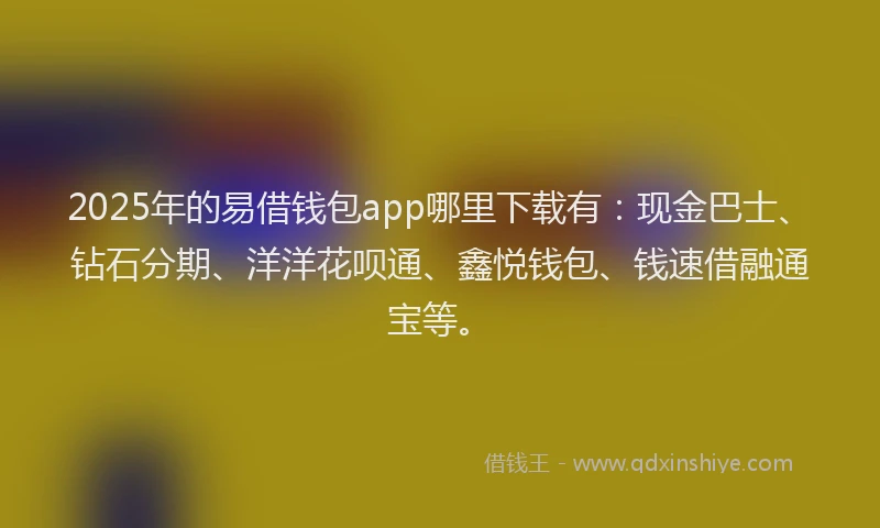 2025年的易借钱包app哪里下载有：现金巴士、钻石分期、洋洋花呗通、鑫悦钱包、钱速借融通宝等。
