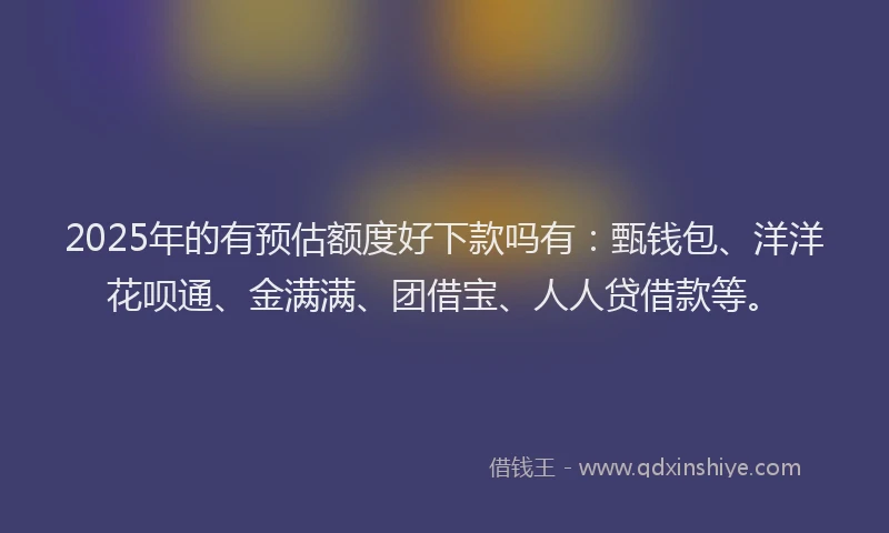 2025年的有预估额度好下款吗有：甄钱包、洋洋花呗通、金满满、团借宝、人人贷借款等。