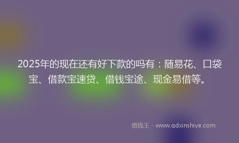 2025年的现在还有好下款的吗有：随易花、口袋宝、借款宝速贷、借钱宝途、现金易借等。