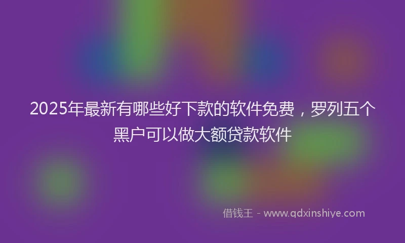 2025年最新有哪些好下款的软件免费，罗列五个黑户可以做大额贷款软件
