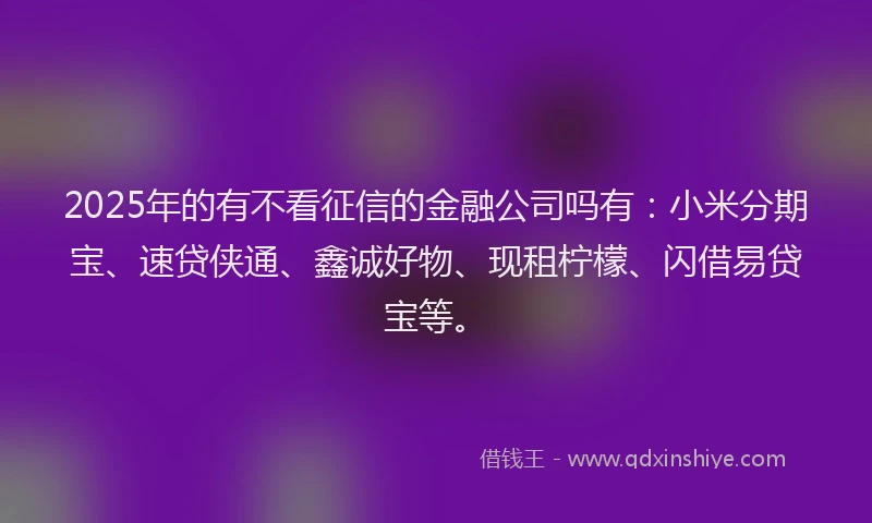 2025年的有不看征信的金融公司吗有：小米分期宝、速贷侠通、鑫诚好物、现租柠檬、闪借易贷宝等。