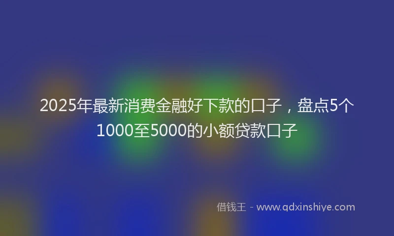 2025年最新消费金融好下款的口子，盘点5个1000至5000的小额贷款口子
