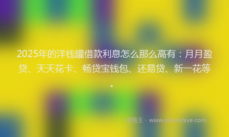 2025年的洋钱罐借款利息怎么那么高有：月月盈贷、天天花卡、畅贷宝钱包、还易贷、新一花等。