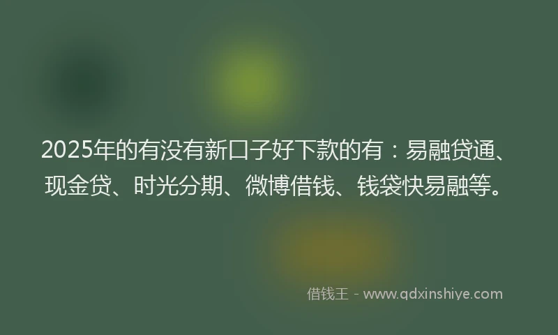 2025年的有没有新口子好下款的有：易融贷通、现金贷、时光分期、微博借钱、钱袋快易融等。