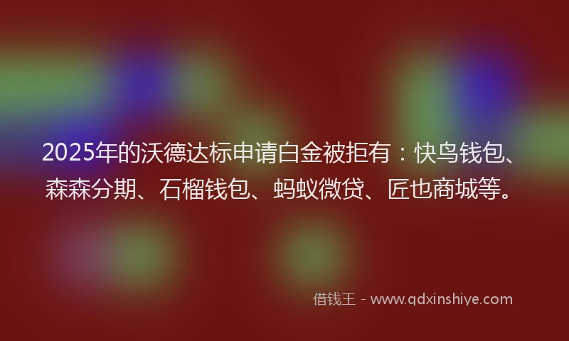 2025年的沃德达标申请白金被拒有：快鸟钱包、森森分期、石榴钱包、蚂蚁微贷、匠也商城等。