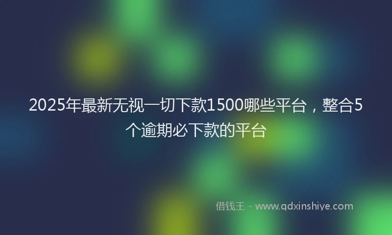 2025年最新无视一切下款1500哪些平台，整合5个逾期必下款的平台
