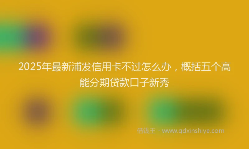 2025年最新浦发信用卡不过怎么办，概括五个高能分期贷款口子新秀