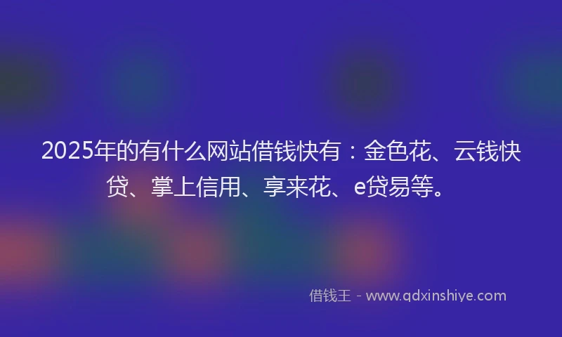 2025年的有什么网站借钱快有：金色花、云钱快贷、掌上信用、享来花、e贷易等。